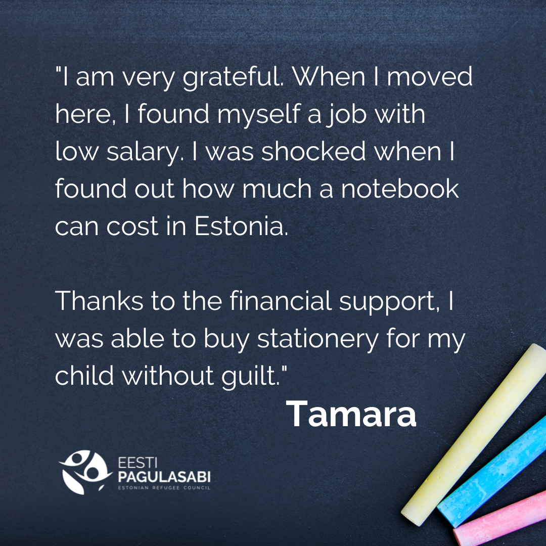 “I am very grateful. When I moved here, I found myself a job with low salary. I was shocked when I found out how much a notebook can cost in Estonia. Thanks to the financial support, I was able to buy stationery for my child without guilt” - Tamara